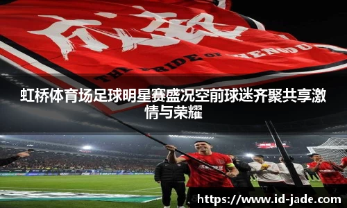 虹桥体育场足球明星赛盛况空前球迷齐聚共享激情与荣耀