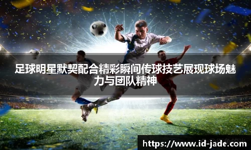 足球明星默契配合精彩瞬间传球技艺展现球场魅力与团队精神